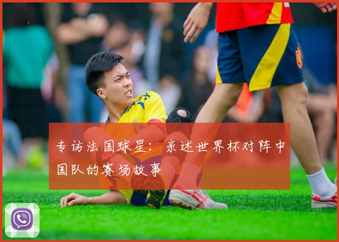 专访法国球星:亲述世界杯对阵中国队的赛场故事