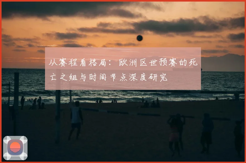 从赛程看格局：欧洲区世预赛的死亡之组与时间节点深度研究