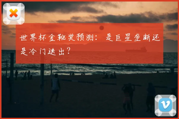 世界杯金靴奖预测:是巨星垄断还是冷门迭出?
