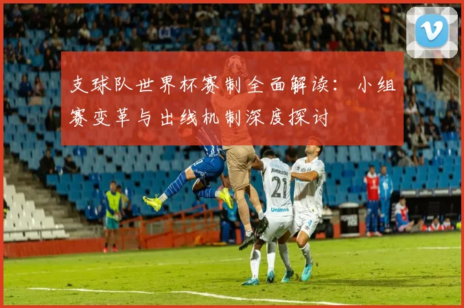 支球队世界杯赛制全面解读:小组赛变革与出线机制深度探讨