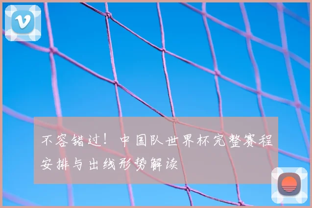 不容错过!中国队世界杯完整赛程安排与出线形势解读