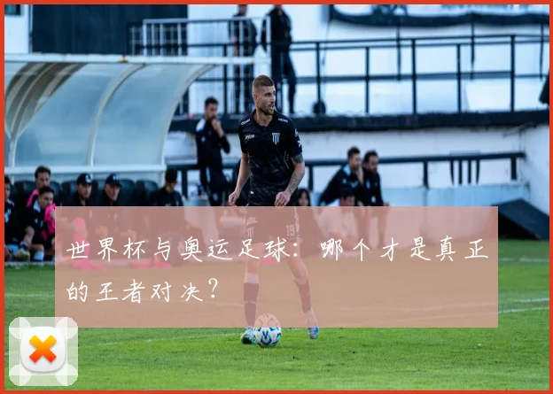 世界杯与奥运足球:哪个才是真正的王者对决?
