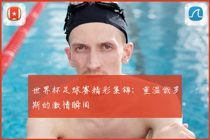 世界杯足球赛精彩集锦:重温俄罗斯的激情瞬间