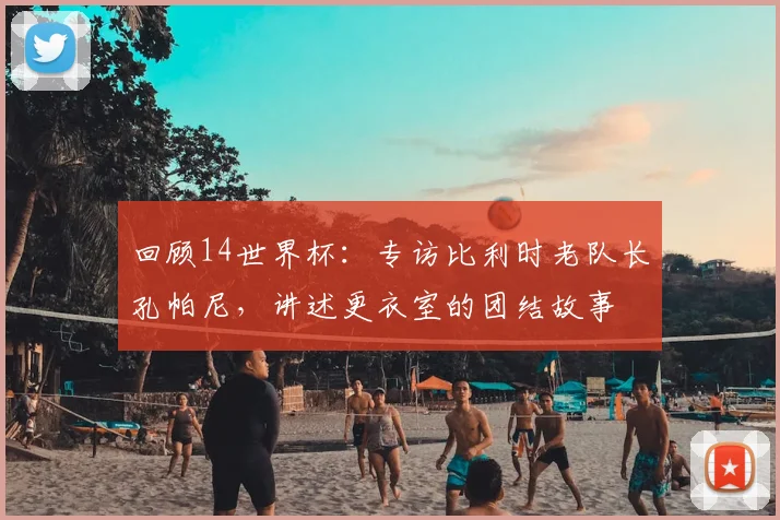 回顾14世界杯:专访比利时老队长孔帕尼,讲述更衣室的团结故事