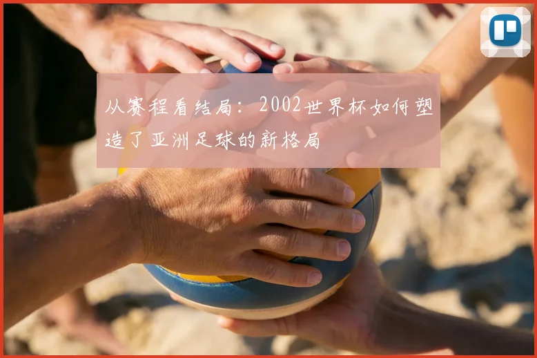 从赛程看结局：2002世界杯如何塑造了亚洲足球的新格局