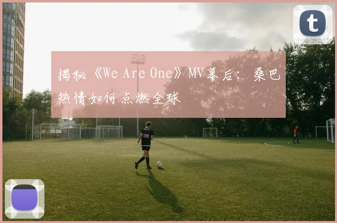 揭秘《We Are One》MV幕后:桑巴热情如何点燃全球