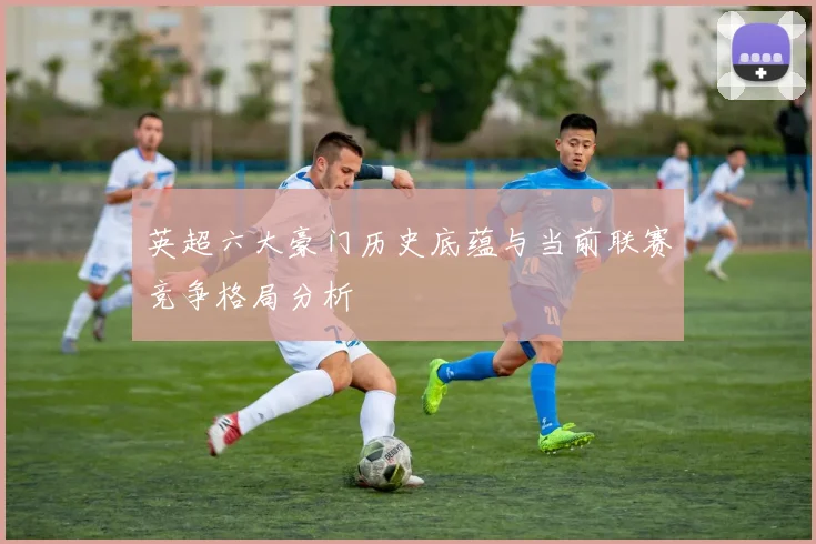 英超六大豪门历史底蕴与当前联赛竞争格局分析