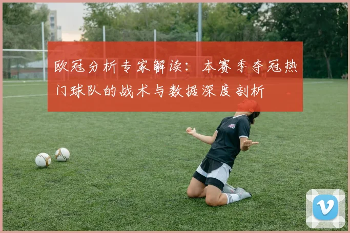 欧冠分析专家解读：本赛季夺冠热门球队的战术与数据深度剖析