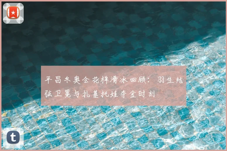 平昌冬奥会花样滑冰回顾：羽生结弦卫冕与扎基托娃夺金时刻