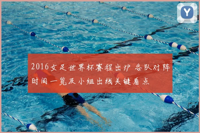2016女足世界杯赛程出炉 各队对阵时间一览及小组出线关键看点