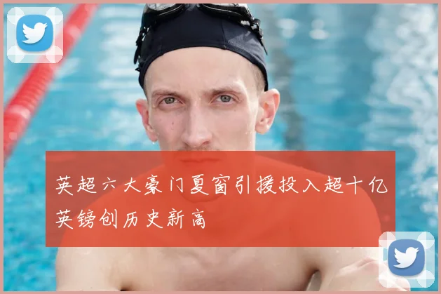 英超六大豪门夏窗引援投入超十亿英镑创历史新高