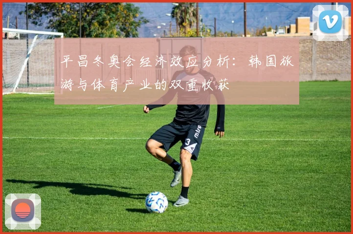 平昌冬奥会经济效应分析：韩国旅游与体育产业的双重收获