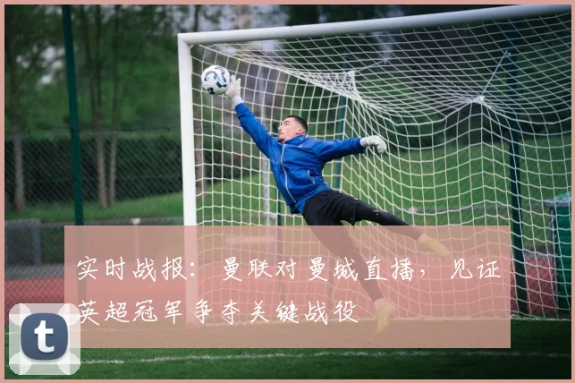 实时战报:曼联对曼城直播,见证英超冠军争夺关键战役