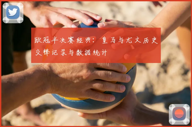 欧冠半决赛经典：皇马与尤文历史交锋记录与数据统计