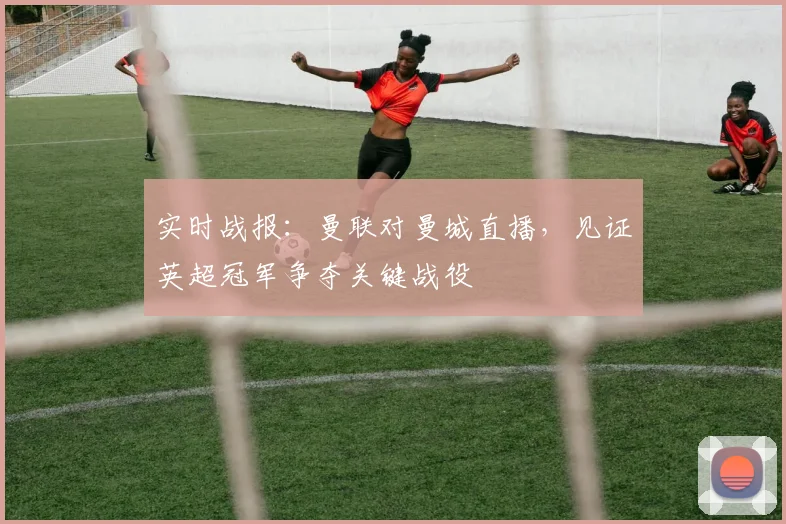 实时战报：曼联对曼城直播，见证英超冠军争夺关键战役