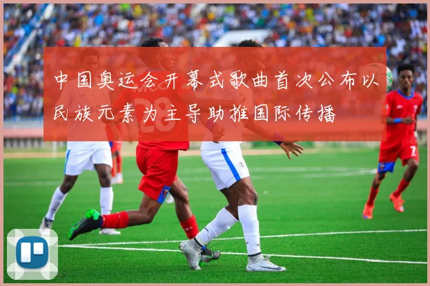 中国奥运会开幕式歌曲首次公布以民族元素为主导助推国际传播